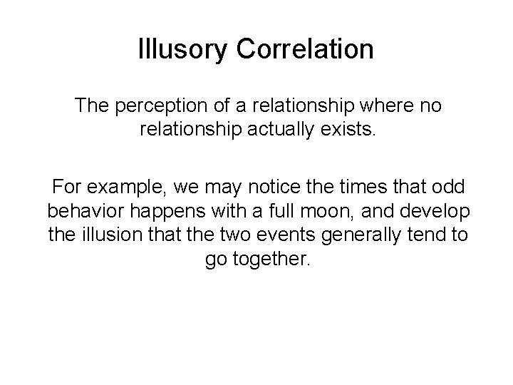 Illusory Correlation The perception of a relationship where no relationship actually exists. For example,