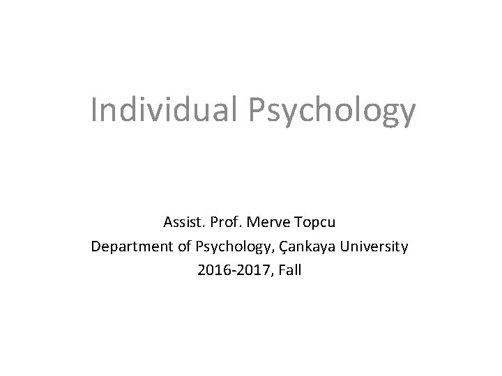 Individual Psychology Assist. Prof. Merve Topcu Department of Psychology, Çankaya University 2016 -2017, Fall