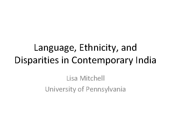 Language, Ethnicity, and Disparities in Contemporary India Lisa Mitchell University of Pennsylvania 