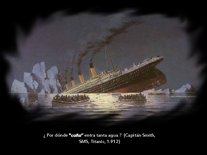 ¿ Por dónde “coño” entra tanta agua ? (Capitán Smith, SMS, Titanic, 1. 912)