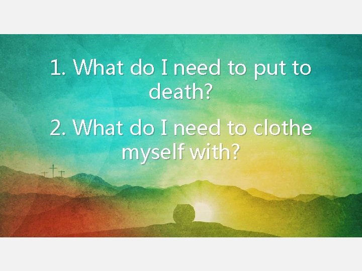 1. What do I need to put to death? 2. What do I need 1. What do I need to put to death? 2. What do I need