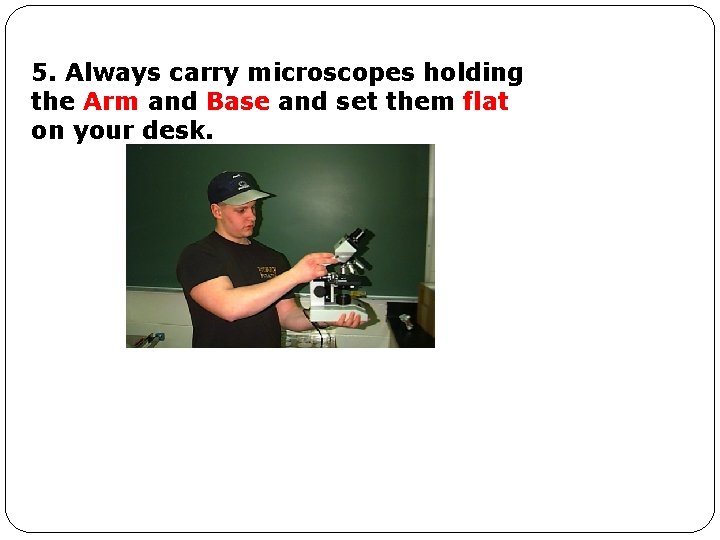 5. Always carry microscopes holding the Arm and Base and set them flat on