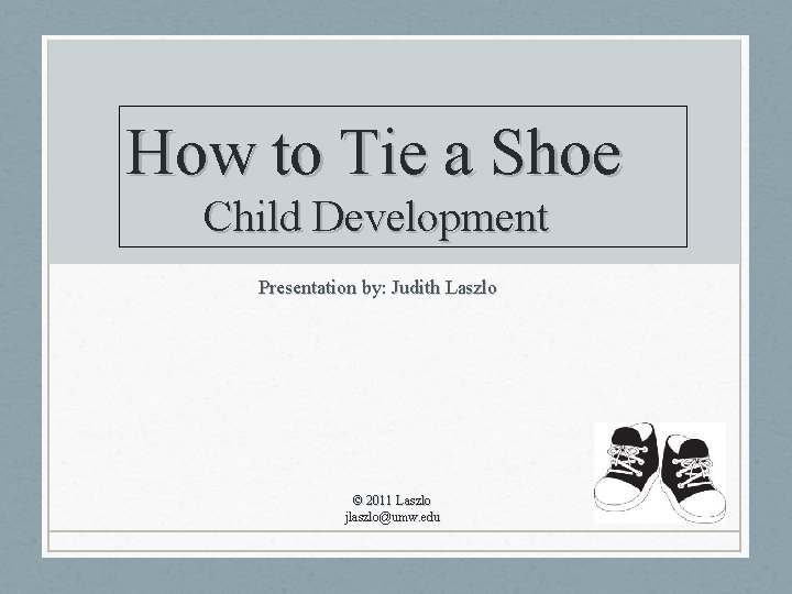 How to Tie a Shoe Child Development Presentation by: Judith Laszlo © 2011 Laszlo