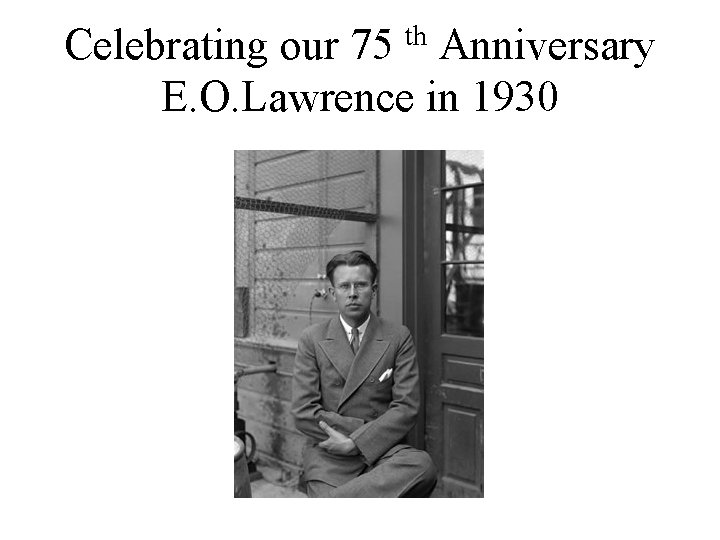 Celebrating our 75 th Anniversary E. O. Lawrence in 1930 