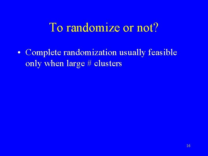 To randomize or not? • Complete randomization usually feasible only when large # clusters