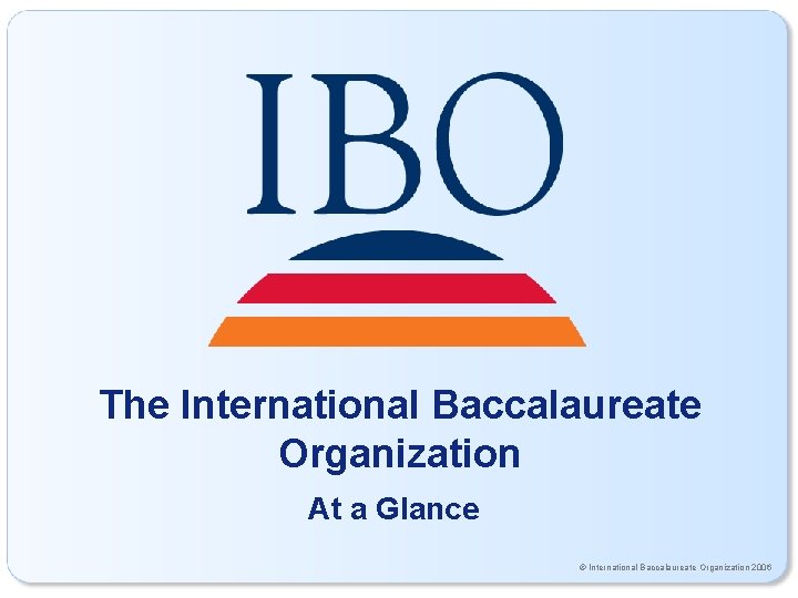 The International Baccalaureate Organization At a Glance © International Baccalaureate Organization 2006 