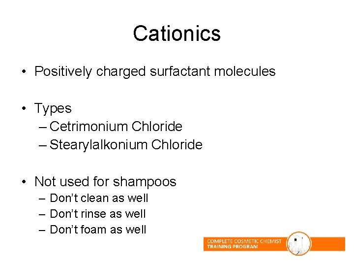 Cationics • Positively charged surfactant molecules • Types – Cetrimonium Chloride – Stearylalkonium Chloride Cationics • Positively charged surfactant molecules • Types – Cetrimonium Chloride – Stearylalkonium Chloride