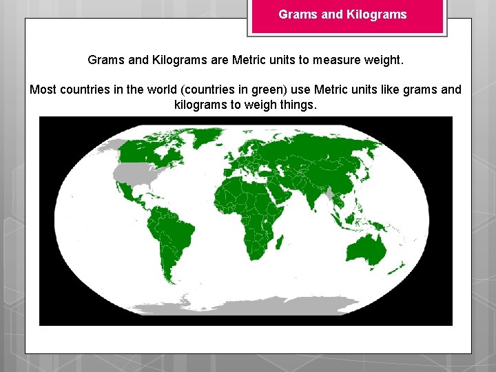 Grams and Kilograms are Metric units to measure weight. Most countries in the world Grams and Kilograms are Metric units to measure weight. Most countries in the world