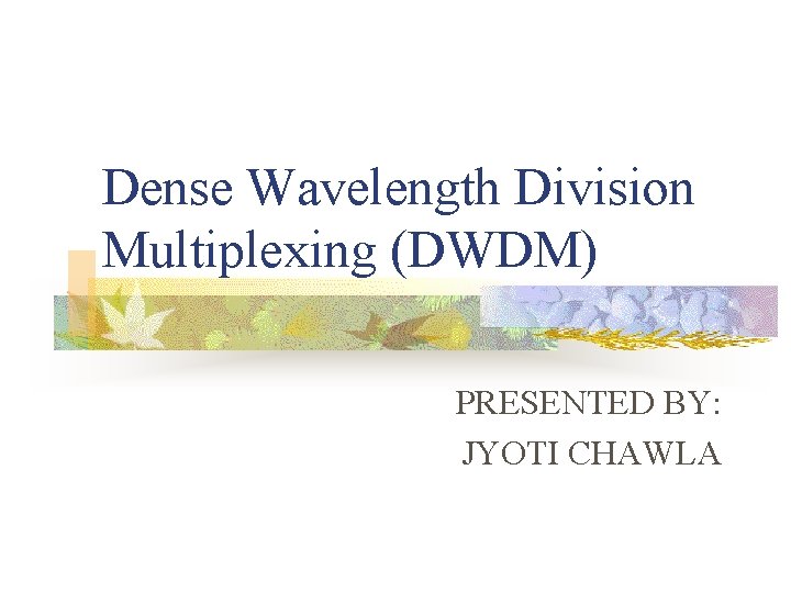 Dense Wavelength Division Multiplexing (DWDM) PRESENTED BY: JYOTI CHAWLA 