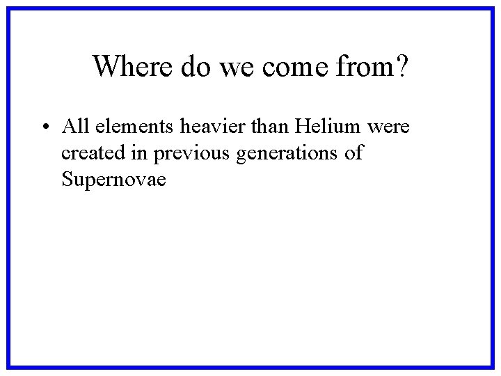 Where do we come from? • All elements heavier than Helium were created in