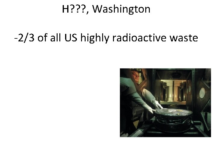 H? ? ? , Washington -2/3 of all US highly radioactive waste 