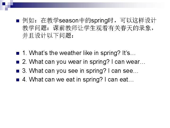 n 例如：在教学season中的spring时，可以这样设计 教学问题：课前教师让学生观看有关春天的录象， 并且设计以下问题： n 1. What’s the weather like in spring? It’s… 2.