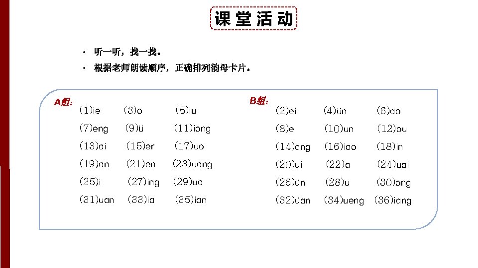课堂活动 • 听一听，找一找。 • 根据老师朗读顺序，正确排列韵母卡片。 A组： (1)ie (3)o (5)iu (7)eng (9)ü (13)ai B组： (2)ei