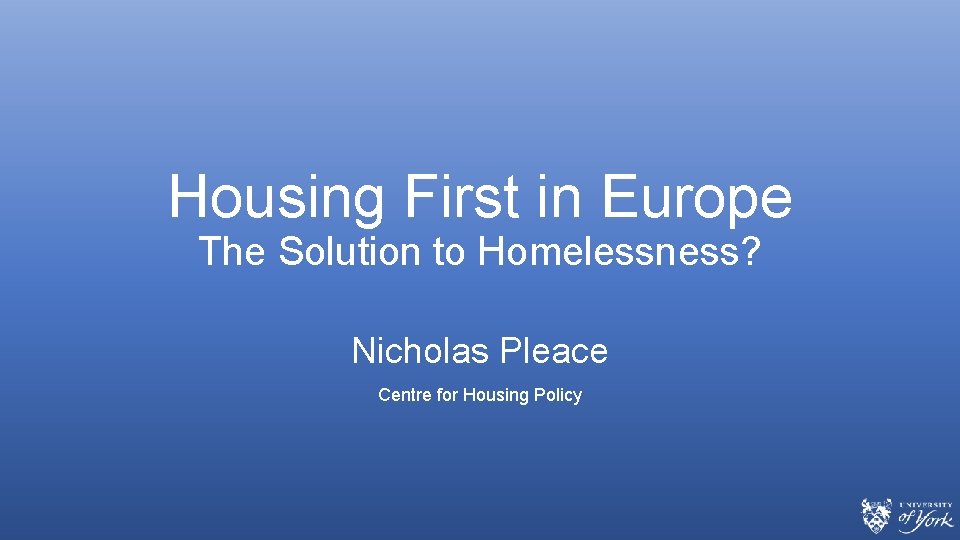 Housing First in Europe The Solution to Homelessness? Nicholas Pleace Centre for Housing Policy