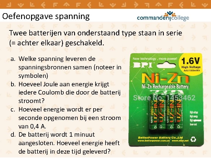 Oefenopgave spanning Twee batterijen van onderstaand type staan in serie (= achter elkaar) geschakeld. Oefenopgave spanning Twee batterijen van onderstaand type staan in serie (= achter elkaar) geschakeld.