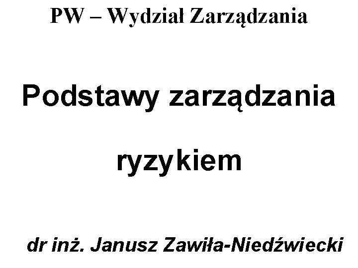 PW – Wydział Zarządzania Podstawy zarządzania ryzykiem dr inż. Janusz Zawiła-Niedźwiecki PW – Wydział Zarządzania Podstawy zarządzania ryzykiem dr inż. Janusz Zawiła-Niedźwiecki