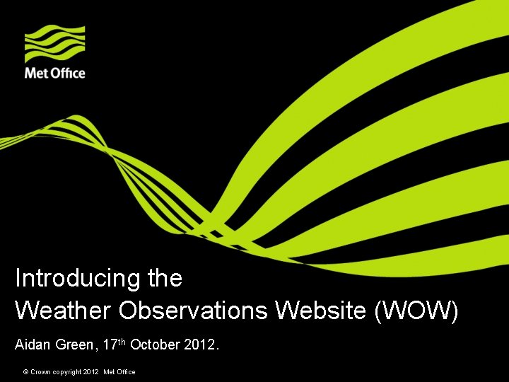 Introducing the Weather Observations Website (WOW) Aidan Green, 17 th October 2012. © Crown
