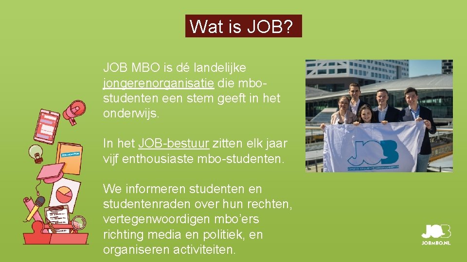 Wat is JOB? JOB MBO is dé landelijke jongerenorganisatie die mbostudenten een stem geeft