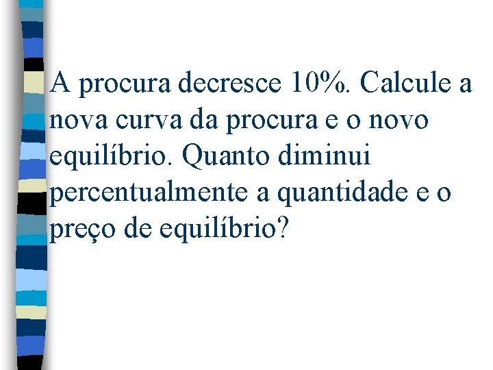 A procura decresce 10%. Calcule a nova curva da procura e o novo equilíbrio. A procura decresce 10%. Calcule a nova curva da procura e o novo equilíbrio.