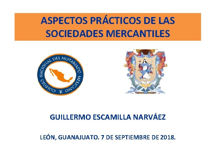 ASPECTOS PRÁCTICOS DE LAS SOCIEDADES MERCANTILES GUILLERMO ESCAMILLA NARVÁEZ LEÓN, GUANAJUATO. 7 DE SEPTIEMBRE