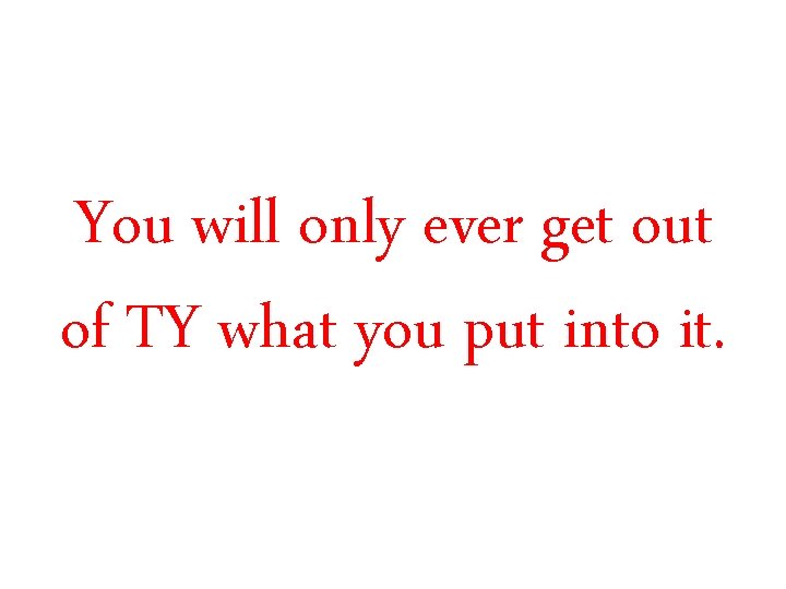 You will only ever get out of TY what you put into it. You will only ever get out of TY what you put into it.