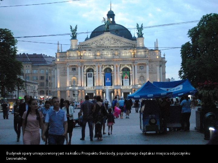 Budynek opery umiejscowiony jest na końcu Prospektu Swobody, popularnego deptaka i miejsca odpoczynku Lwowiaków.