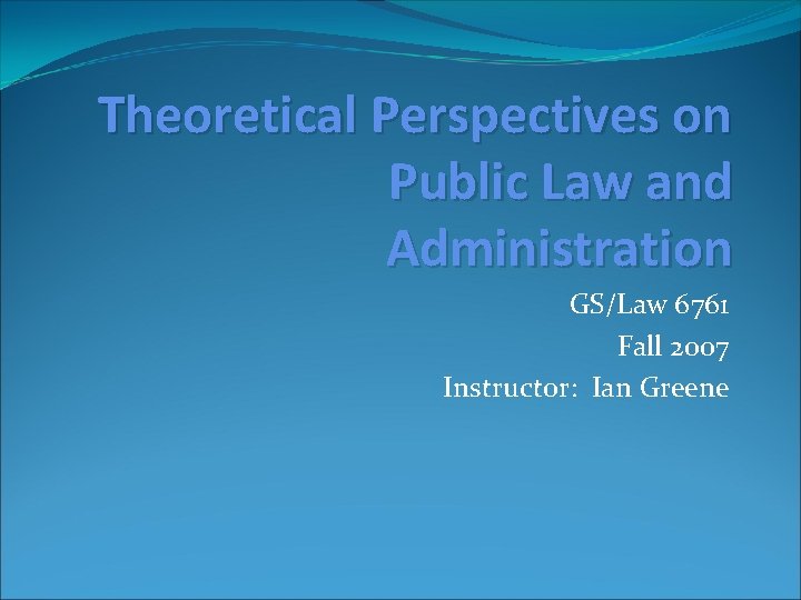 Theoretical Perspectives on Public Law and Administration GS/Law 6761 Fall 2007 Instructor: Ian Greene