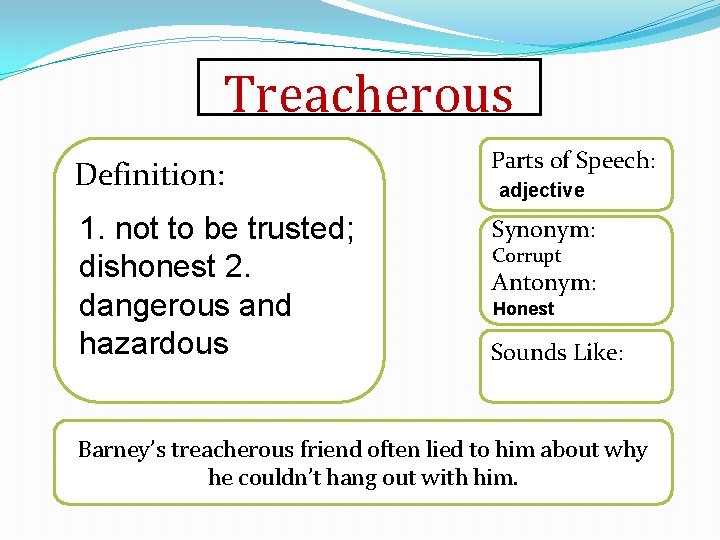 Treacherous Definition: Parts of Speech: 1. not to be trusted; dishonest 2. dangerous and