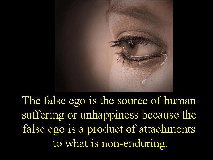 The false ego is the source of human suffering or unhappiness because the false