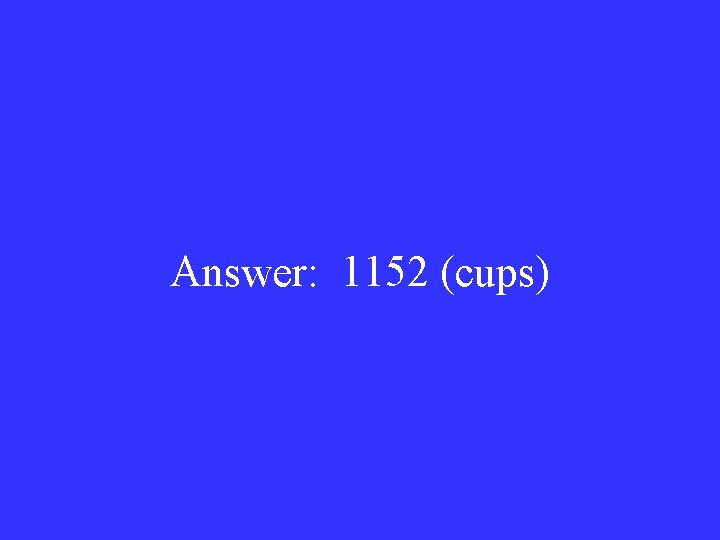 Answer: 1152 (cups) 