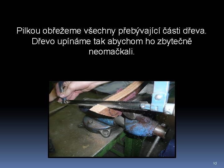 Pilkou obřežeme všechny přebývající části dřeva. Dřevo upínáme tak abychom ho zbytečně neomačkali. 15