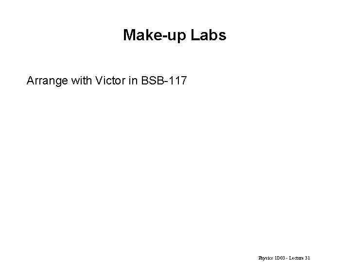 Make-up Labs Arrange with Victor in BSB-117 Physics 1 D 03 - Lecture 31