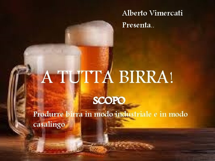 Alberto Vimercati Presenta. . A TUTTA BIRRA! SCOPO Produrre birra in modo industriale e