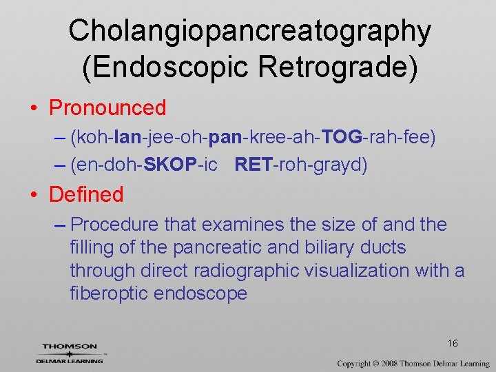Cholangiopancreatography (Endoscopic Retrograde) • Pronounced – (koh-lan-jee-oh-pan-kree-ah-TOG-rah-fee) – (en-doh-SKOP-ic RET-roh-grayd) • Defined – Procedure