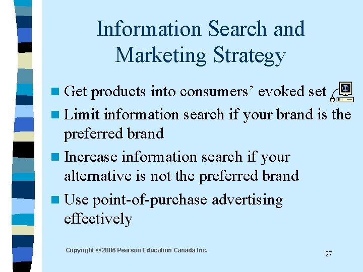 Information Search and Marketing Strategy n Get products into consumers’ evoked set n Limit Information Search and Marketing Strategy n Get products into consumers’ evoked set n Limit