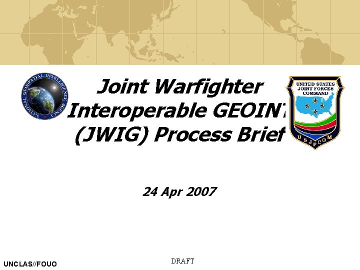 Joint Warfighter Interoperable GEOINT (JWIG) Process Brief 24 Apr 2007 UNCLAS//FOUO DRAFT 