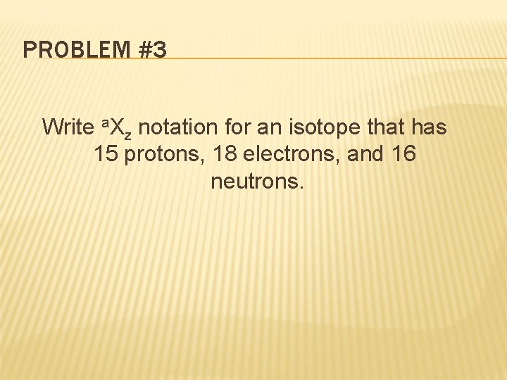 PROBLEM #3 Write a. Xz notation for an isotope that has 15 protons, 18