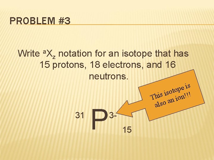 PROBLEM #3 Write a. Xz notation for an isotope that has 15 protons, 18