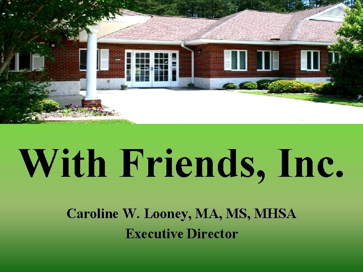 With Friends, Inc. Caroline W. Looney, MA, MS, MHSA Executive Director 