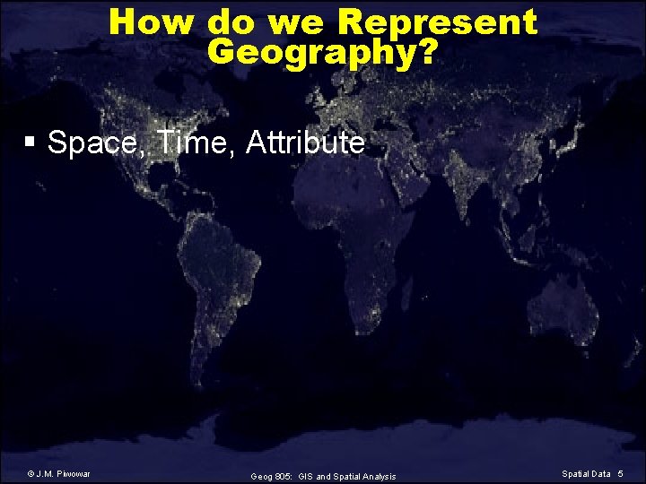 How do we Represent Geography? § Space, Time, Attribute © J. M. Piwowar Geog