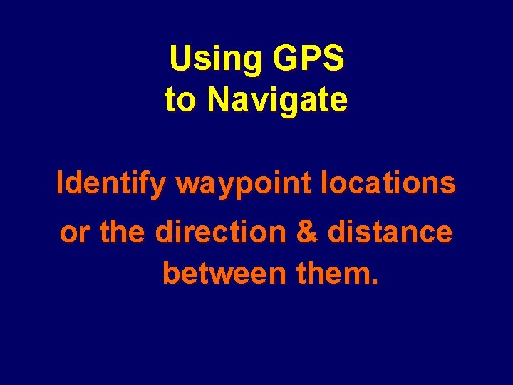 Using GPS to Navigate Identify waypoint locations or the direction & distance between them.