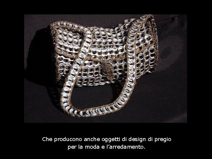 Che producono anche oggetti di design di pregio per la moda e l’arredamento. 