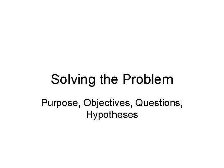 Solving the Problem Purpose, Objectives, Questions, Hypotheses 