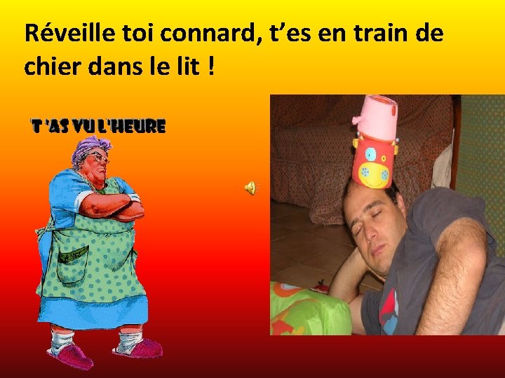 Réveille toi connard, t’es en train de chier dans le lit ! 