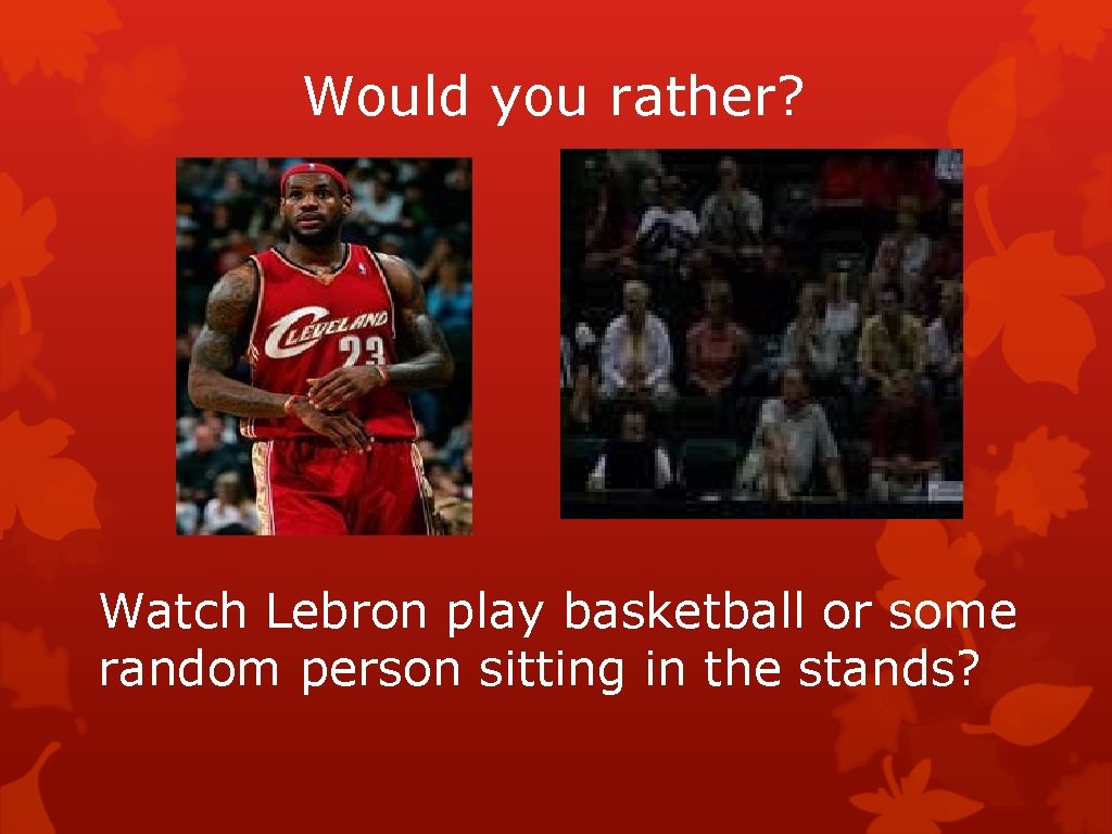 Would you rather? Watch Lebron play basketball or some random person sitting in the