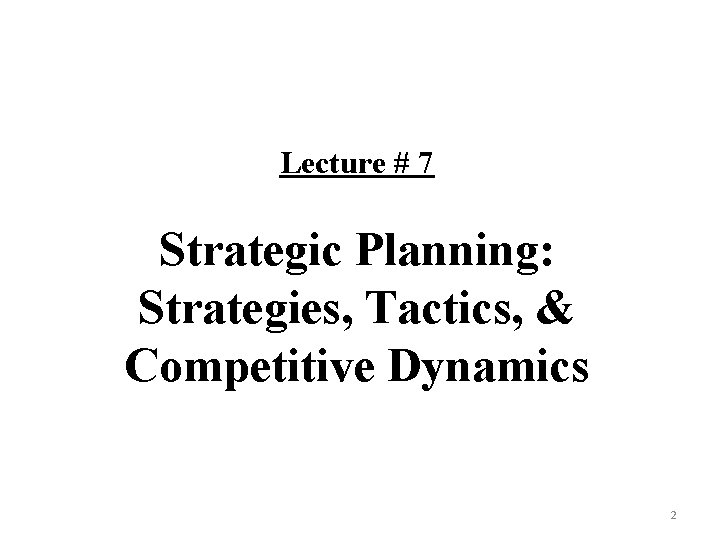 Lecture # 7 Strategic Planning: Strategies, Tactics, & Competitive Dynamics 2 