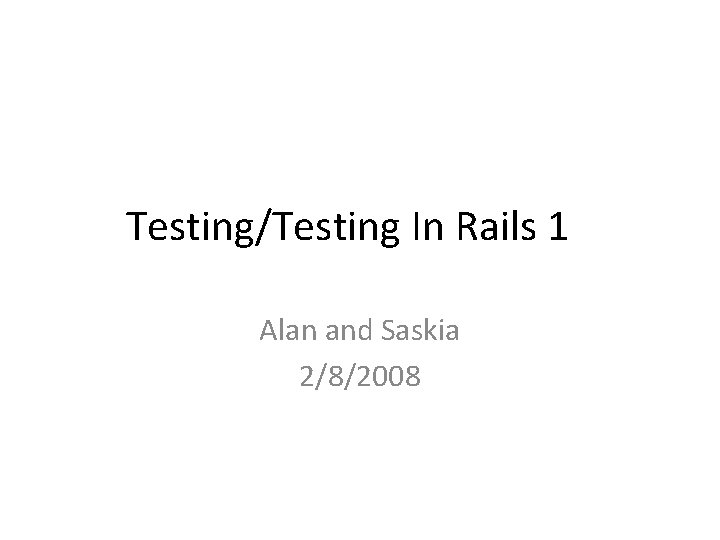 Testing/Testing In Rails 1 Alan and Saskia 2/8/2008 