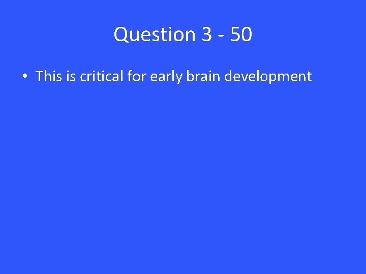 Question 3 - 50 • This is critical for early brain development 