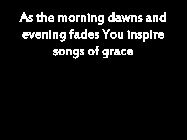 As the morning dawns and evening fades You inspire songs of grace 