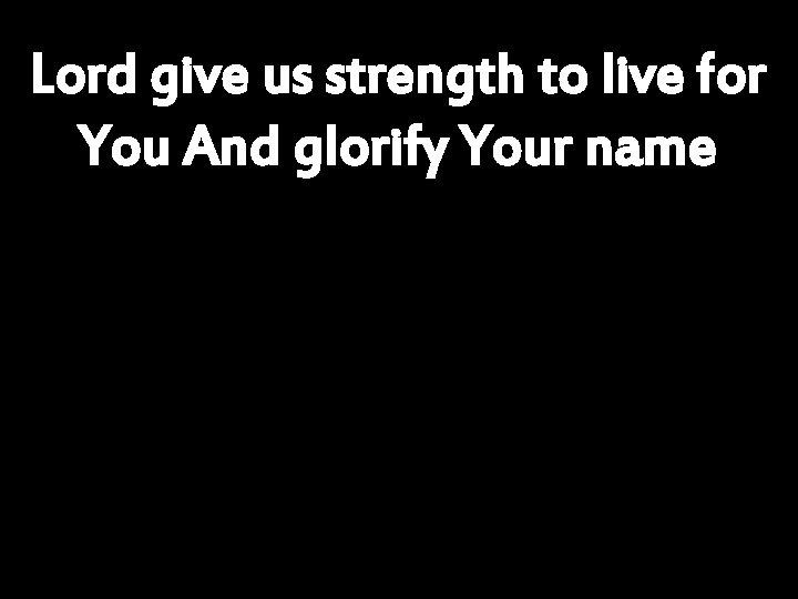 Lord give us strength to live for You And glorify Your name 